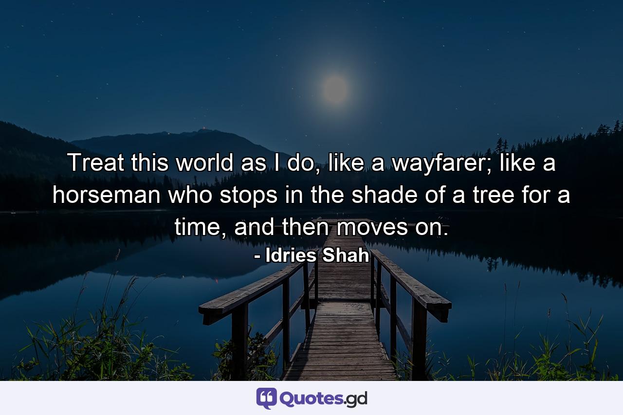 Treat this world as I do, like a wayfarer; like a horseman who stops in the shade of a tree for a time, and then moves on. - Quote by Idries Shah