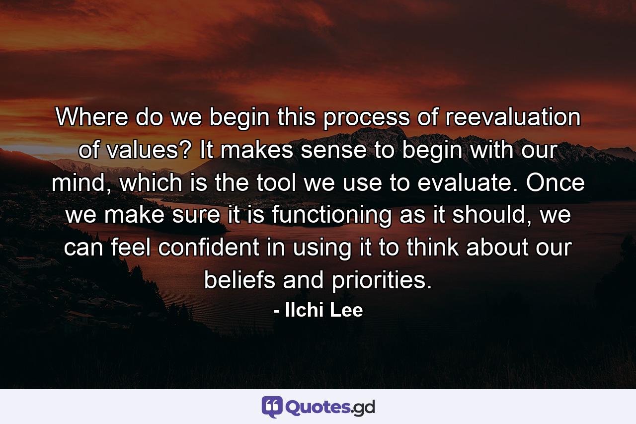 Where do we begin this process of reevaluation of values? It makes sense to begin with our mind, which is the tool we use to evaluate. Once we make sure it is functioning as it should, we can feel confident in using it to think about our beliefs and priorities. - Quote by Ilchi Lee