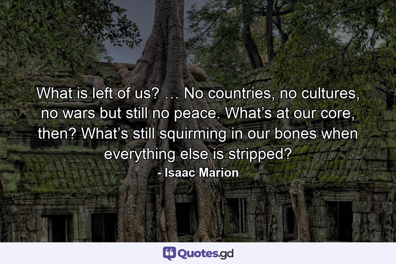 What is left of us? … No countries, no cultures, no wars but still no peace. What’s at our core, then? What’s still squirming in our bones when everything else is stripped? - Quote by Isaac Marion