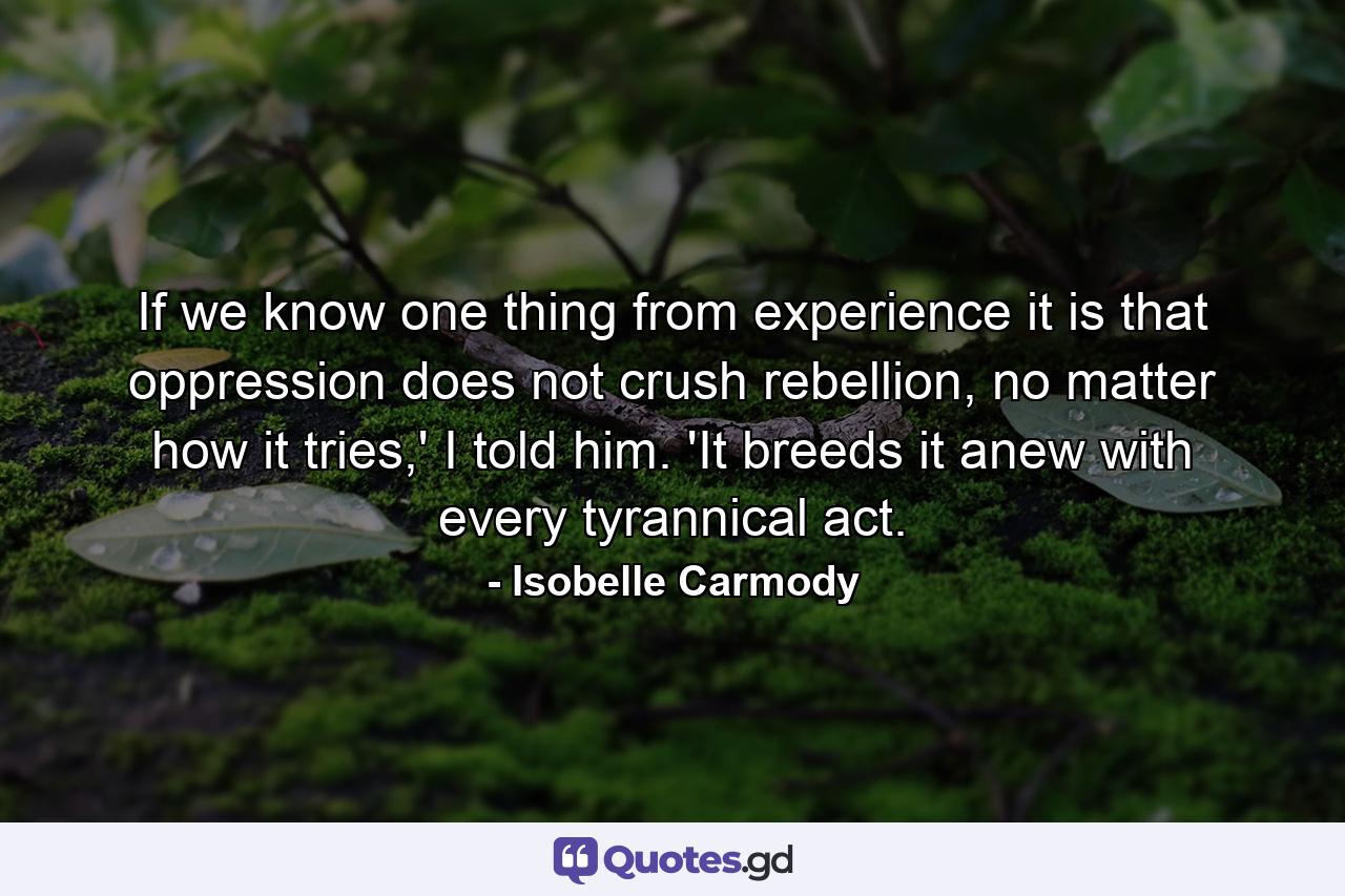 If we know one thing from experience it is that oppression does not crush rebellion, no matter how it tries,' I told him. 'It breeds it anew with every tyrannical act. - Quote by Isobelle Carmody