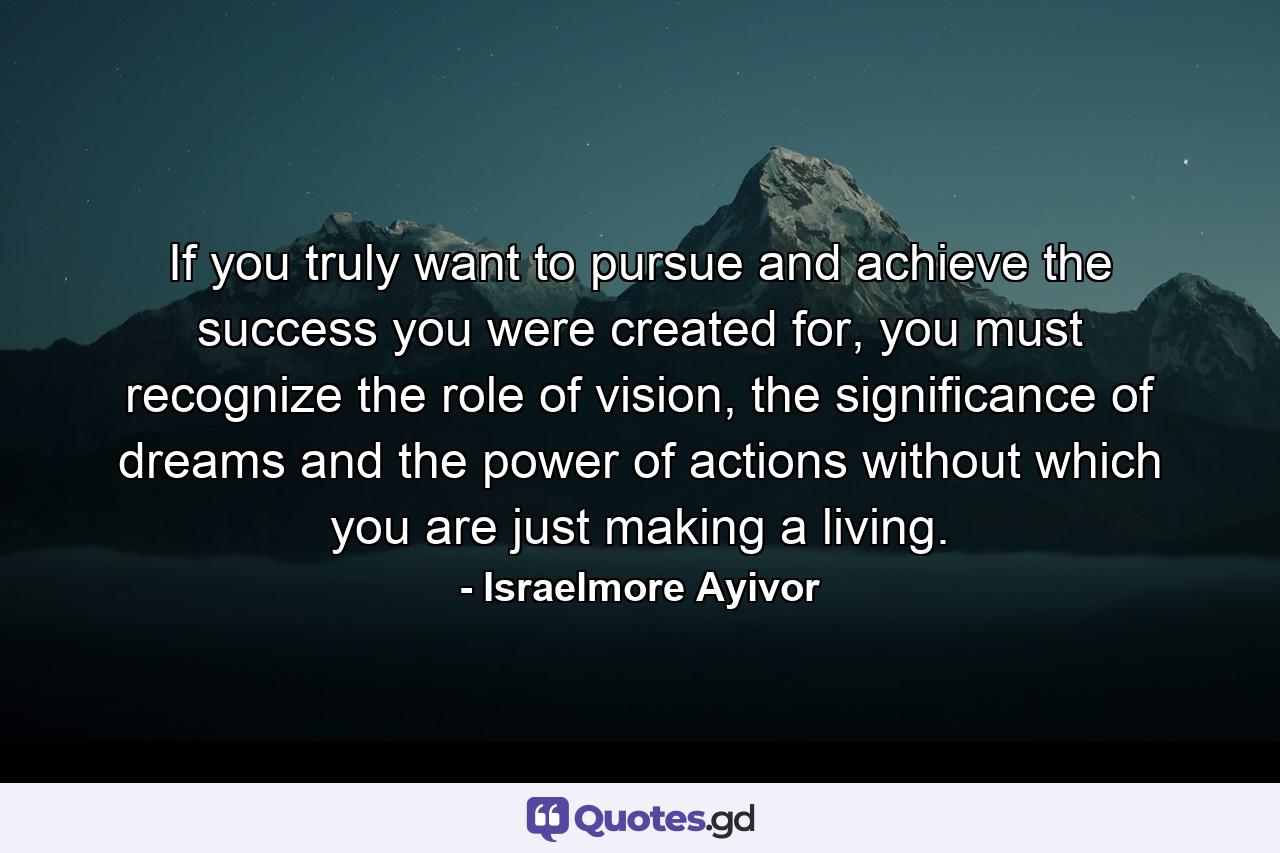 If you truly want to pursue and achieve the success you were created for, you must recognize the role of vision, the significance of dreams and the power of actions without which you are just making a living. - Quote by Israelmore Ayivor