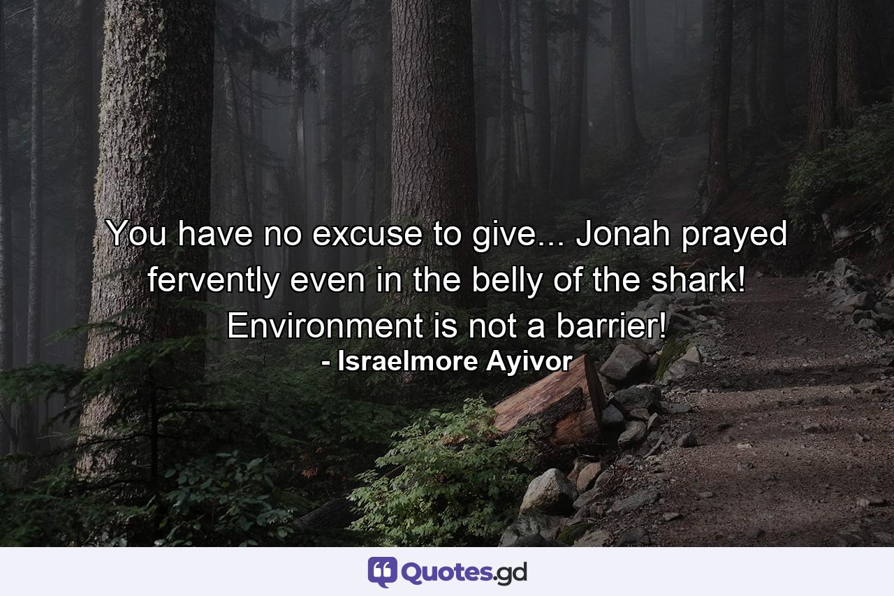 You have no excuse to give... Jonah prayed fervently even in the belly of the shark! Environment is not a barrier! - Quote by Israelmore Ayivor