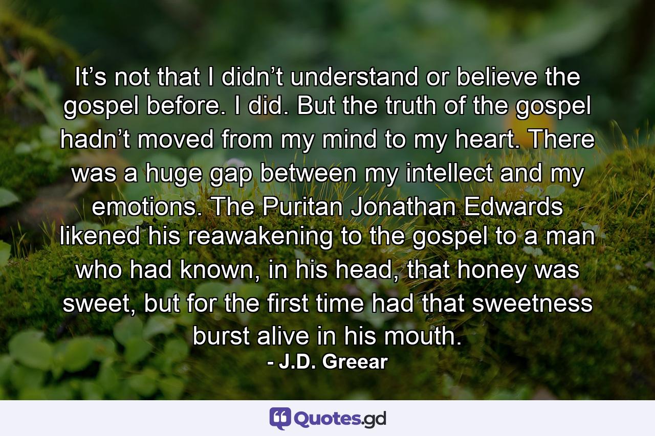 It’s not that I didn’t understand or believe the gospel before. I did. But the truth of the gospel hadn’t moved from my mind to my heart. There was a huge gap between my intellect and my emotions. The Puritan Jonathan Edwards likened his reawakening to the gospel to a man who had known, in his head, that honey was sweet, but for the first time had that sweetness burst alive in his mouth. - Quote by J.D. Greear