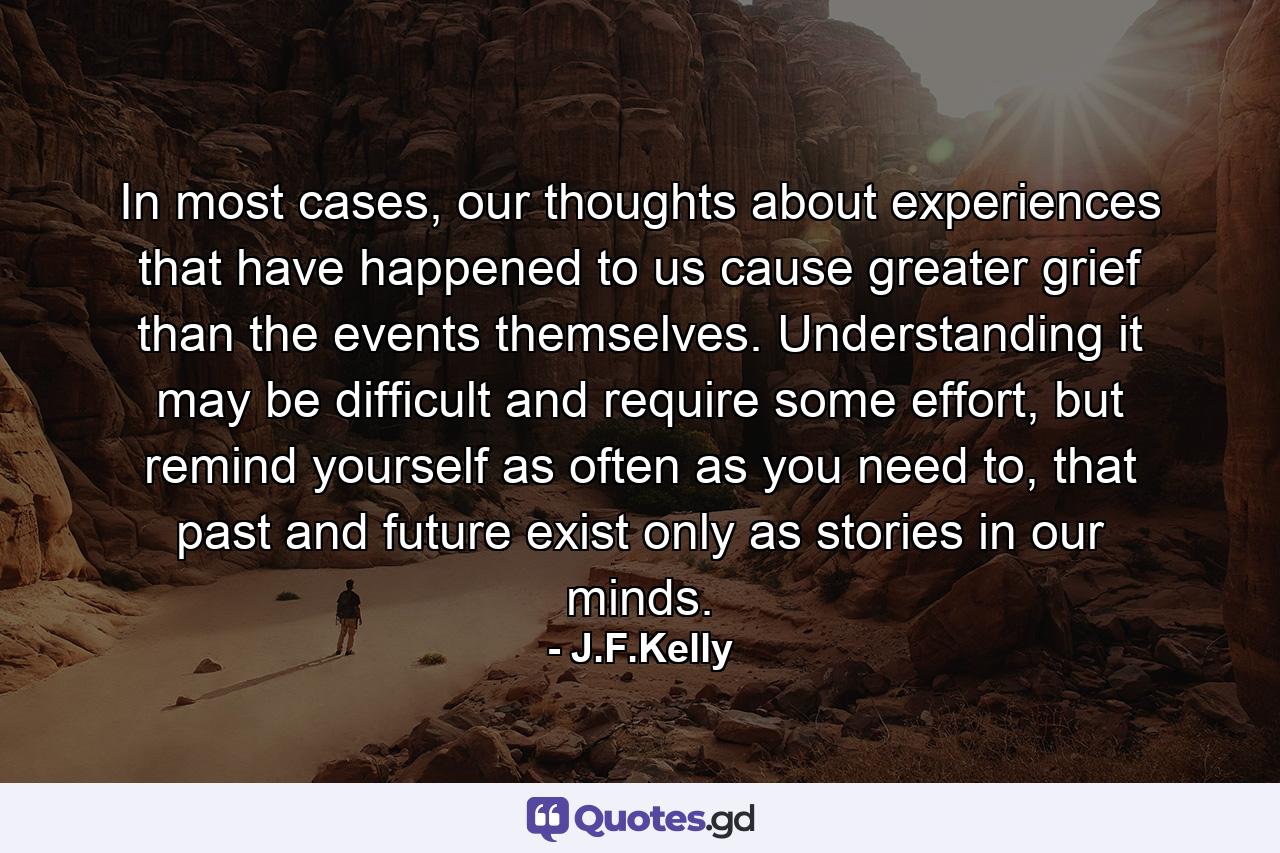 In most cases, our thoughts about experiences that have happened to us cause greater grief than the events themselves. Understanding it may be difficult and require some effort, but remind yourself as often as you need to, that past and future exist only as stories in our minds. - Quote by J.F.Kelly