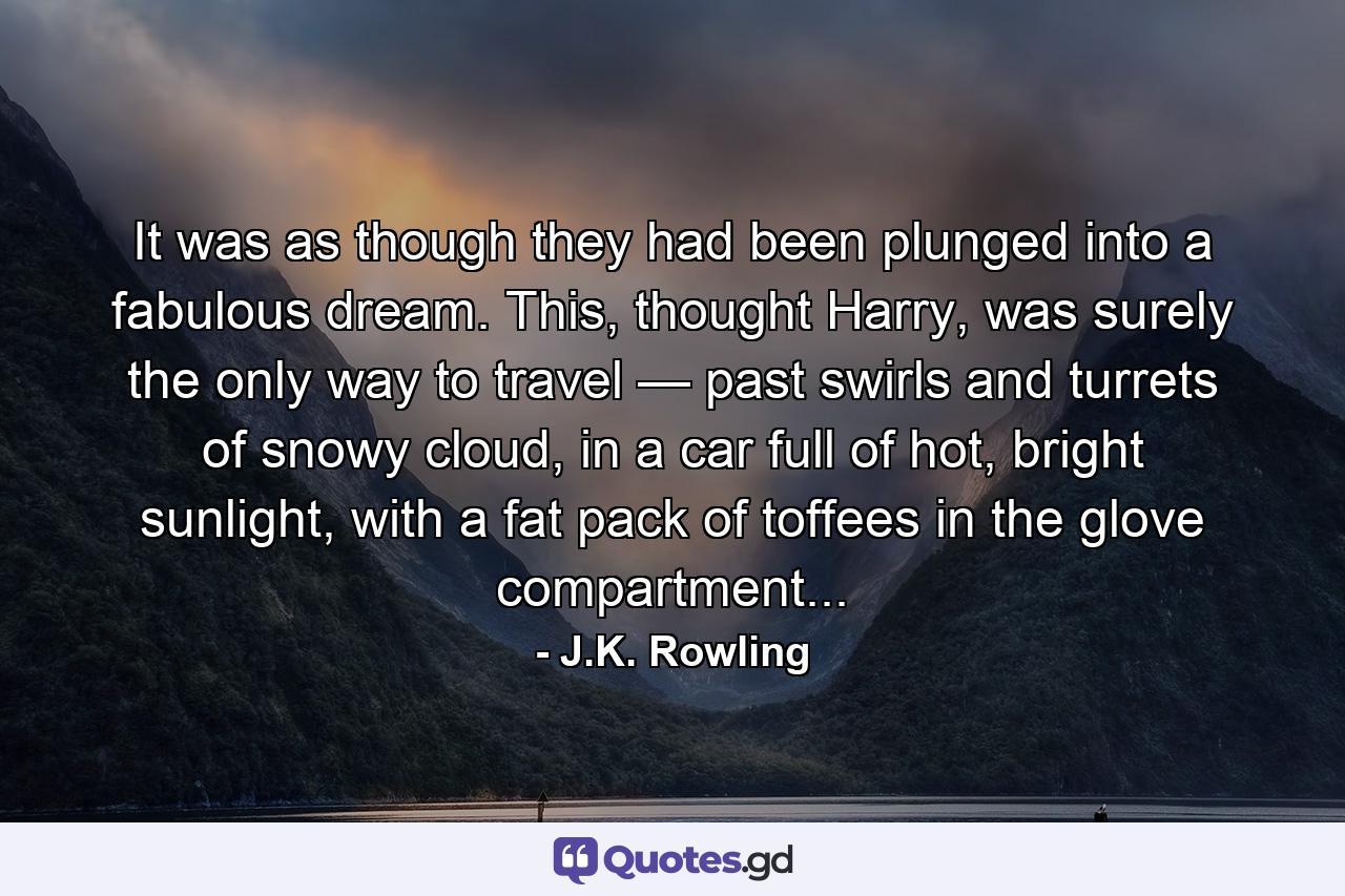 It was as though they had been plunged into a fabulous dream. This, thought Harry, was surely the only way to travel — past swirls and turrets of snowy cloud, in a car full of hot, bright sunlight, with a fat pack of toffees in the glove compartment... - Quote by J.K. Rowling