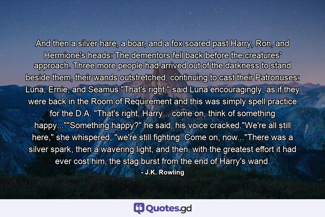 And then a silver hare, a boar, and a fox soared past Harry, Ron, and Hermione's heads: The dementors fell back before the creatures' approach. Three more people had arrived out of the darkness to stand beside them, their wands outstretched, continuing to cast their Patronuses: Luna, Ernie, and Seamus.