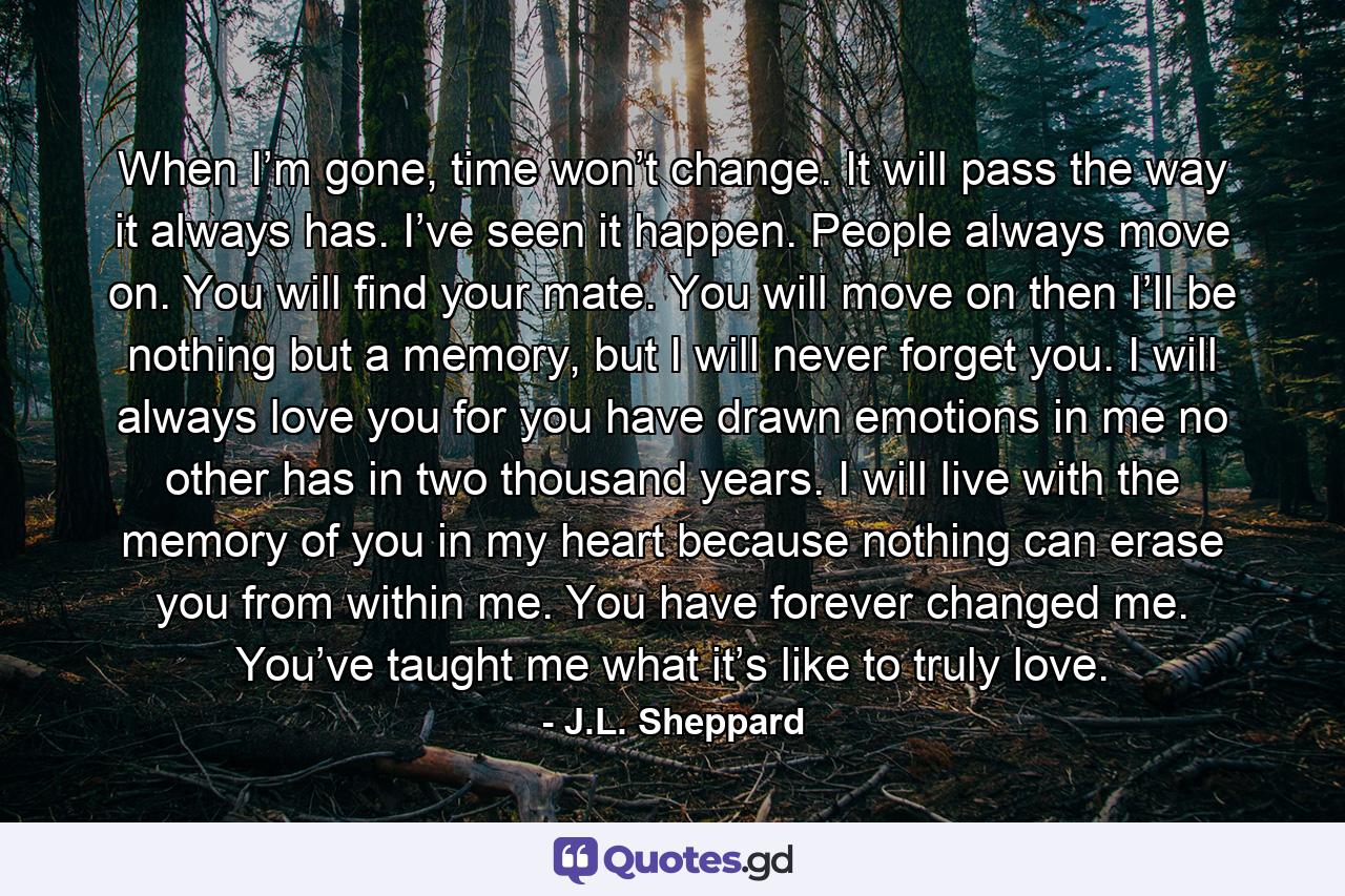 When I’m gone, time won’t change. It will pass the way it always has. I’ve seen it happen. People always move on. You will find your mate. You will move on then I’ll be nothing but a memory, but I will never forget you. I will always love you for you have drawn emotions in me no other has in two thousand years. I will live with the memory of you in my heart because nothing can erase you from within me. You have forever changed me. You’ve taught me what it’s like to truly love. - Quote by J.L. Sheppard