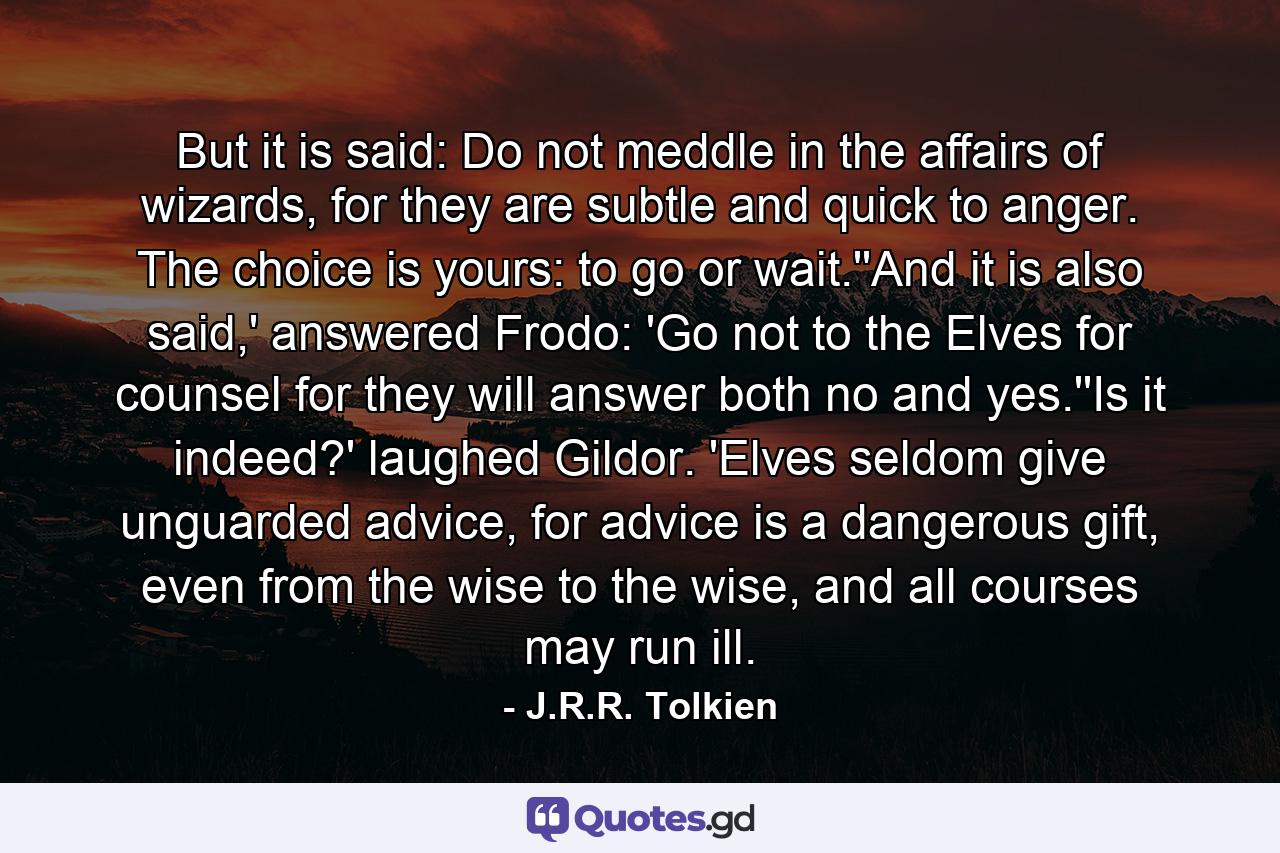 But it is said: Do not meddle in the affairs of wizards, for they are subtle and quick to anger. The choice is yours: to go or wait.''And it is also said,' answered Frodo: 'Go not to the Elves for counsel for they will answer both no and yes.''Is it indeed?' laughed Gildor. 'Elves seldom give unguarded advice, for advice is a dangerous gift, even from the wise to the wise, and all courses may run ill. - Quote by J.R.R. Tolkien