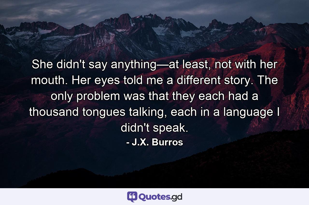 She didn't say anything—at least, not with her mouth. Her eyes told me a different story. The only problem was that they each had a thousand tongues talking, each in a language I didn't speak. - Quote by J.X. Burros