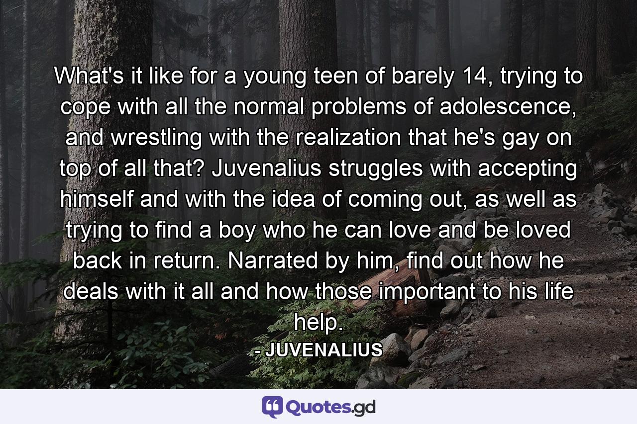 What's it like for a young teen of barely 14, trying to cope with all the normal problems of adolescence, and wrestling with the realization that he's gay on top of all that? Juvenalius struggles with accepting himself and with the idea of coming out, as well as trying to find a boy who he can love and be loved back in return. Narrated by him, find out how he deals with it all and how those important to his life help. - Quote by JUVENALIUS