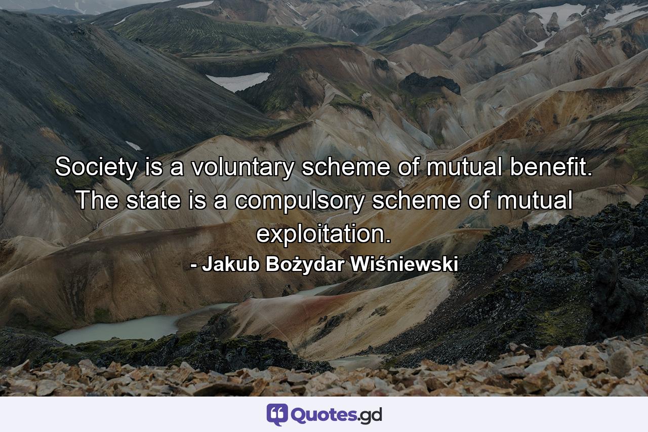 Society is a voluntary scheme of mutual benefit. The state is a compulsory scheme of mutual exploitation. - Quote by Jakub Bożydar Wiśniewski