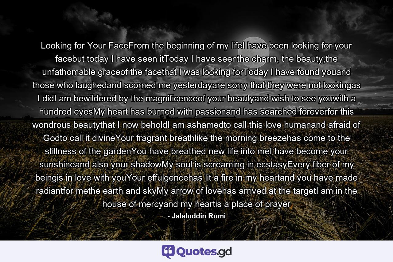 Looking for Your FaceFrom the beginning of my lifeI have been looking for your facebut today I have seen itToday I have seenthe charm, the beauty,the unfathomable graceof the facethat I was looking forToday I have found youand those who laughedand scorned me yesterdayare sorry that they were not lookingas I didI am bewildered by the magnificenceof your beautyand wish to see youwith a hundred eyesMy heart has burned with passionand has searched foreverfor this wondrous beautythat I now beholdI am ashamedto call this love humanand afraid of Godto call it divineYour fragrant breathlike the morning breezehas come to the stillness of the gardenYou have breathed new life into meI have become your sunshineand also your shadowMy soul is screaming in ecstasyEvery fiber of my beingis in love with youYour effulgencehas lit a fire in my heartand you have made radiantfor methe earth and skyMy arrow of lovehas arrived at the targetI am in the house of mercyand my heartis a place of prayer - Quote by Jalaluddin Rumi