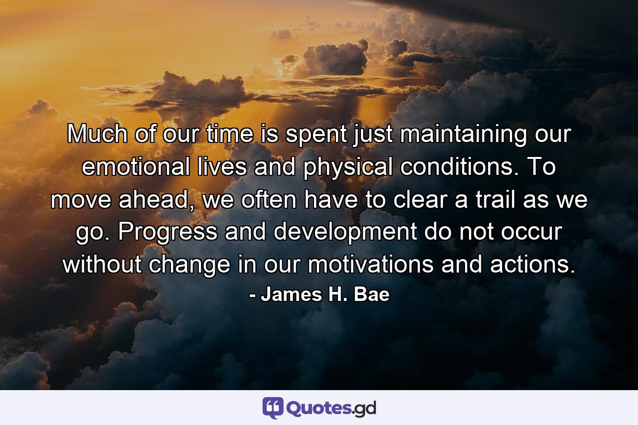 Much of our time is spent just maintaining our emotional lives and physical conditions. To move ahead, we often have to clear a trail as we go. Progress and development do not occur without change in our motivations and actions. - Quote by James H. Bae