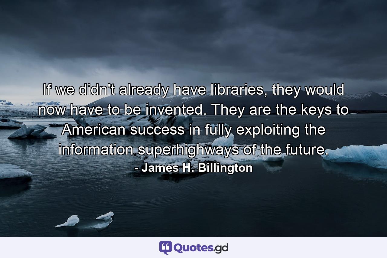 If we didn't already have libraries, they would now have to be invented. They are the keys to American success in fully exploiting the information superhighways of the future. - Quote by James H. Billington