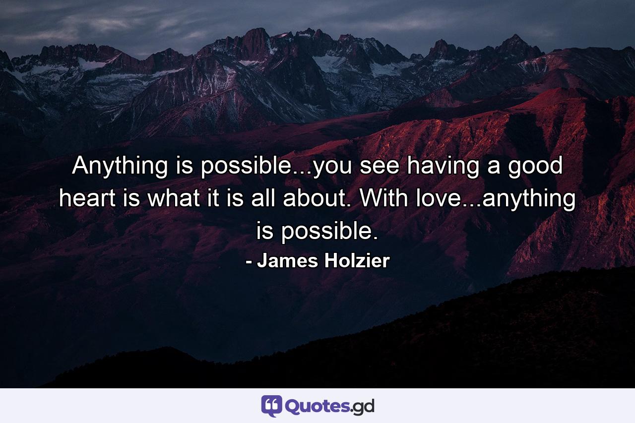 Anything is possible...you see having a good heart is what it is all about. With love...anything is possible.  - Quote by James Holzier