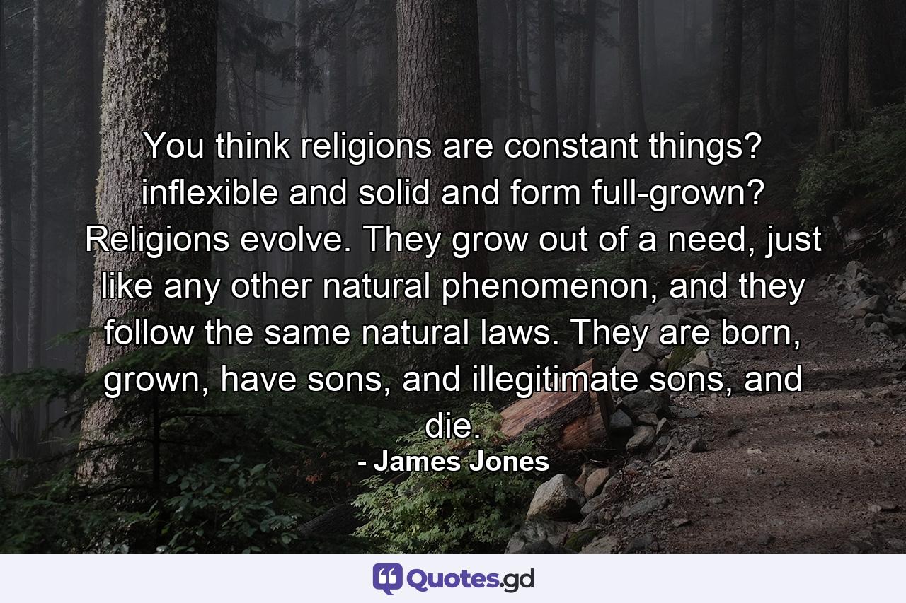 You think religions are constant things? inflexible and solid and form full-grown? Religions evolve. They grow out of a need, just like any other natural phenomenon, and they follow the same natural laws. They are born, grown, have sons, and illegitimate sons, and die. - Quote by James Jones