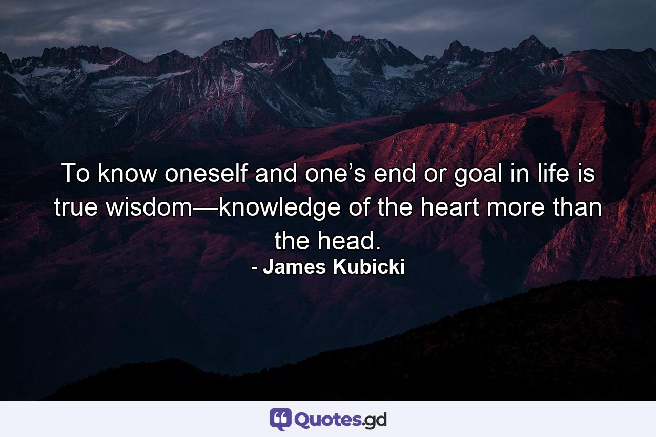 To know oneself and one’s end or goal in life is true wisdom—knowledge of the heart more than the head. - Quote by James Kubicki