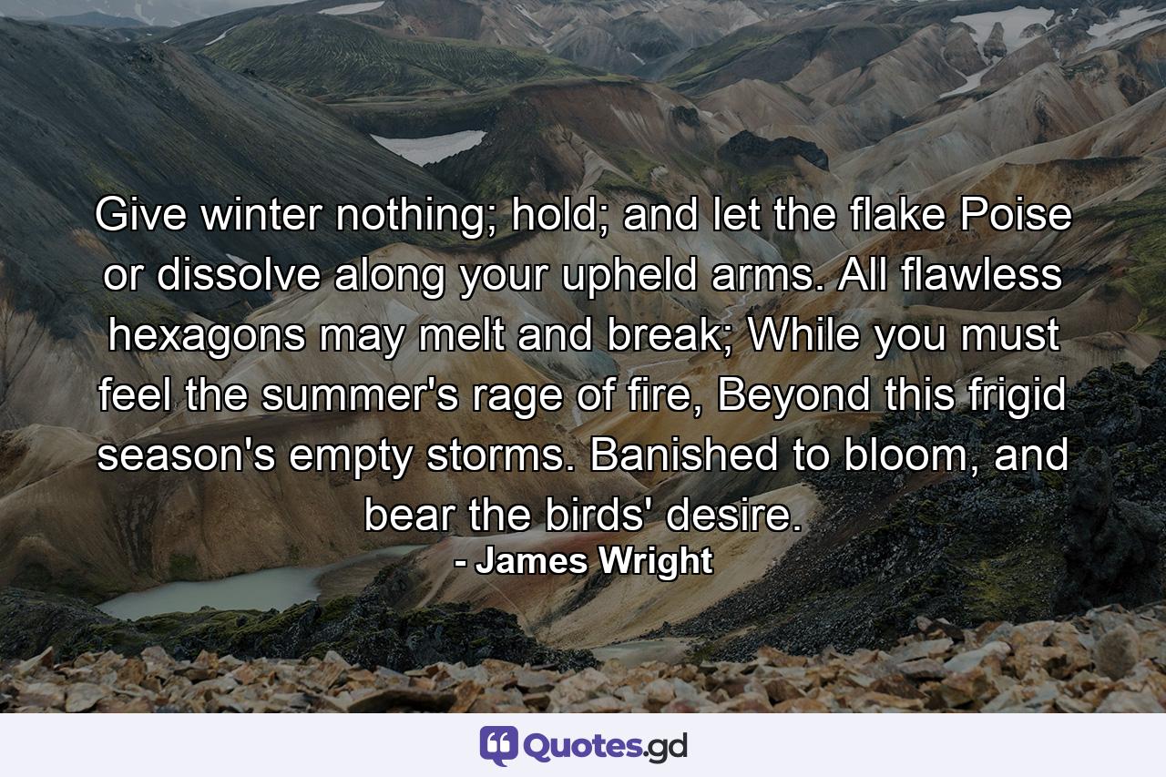 Give winter nothing; hold; and let the flake Poise or dissolve along your upheld arms. All flawless hexagons may melt and break; While you must feel the summer's rage of fire, Beyond this frigid season's empty storms. Banished to bloom, and bear the birds' desire. - Quote by James Wright