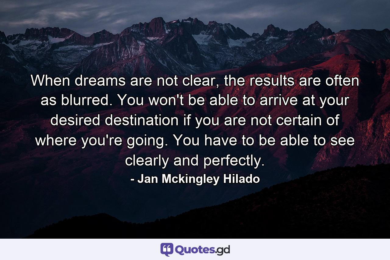 When dreams are not clear, the results are often as blurred. You won't be able to arrive at your desired destination if you are not certain of where you're going. You have to be able to see clearly and perfectly. - Quote by Jan Mckingley Hilado