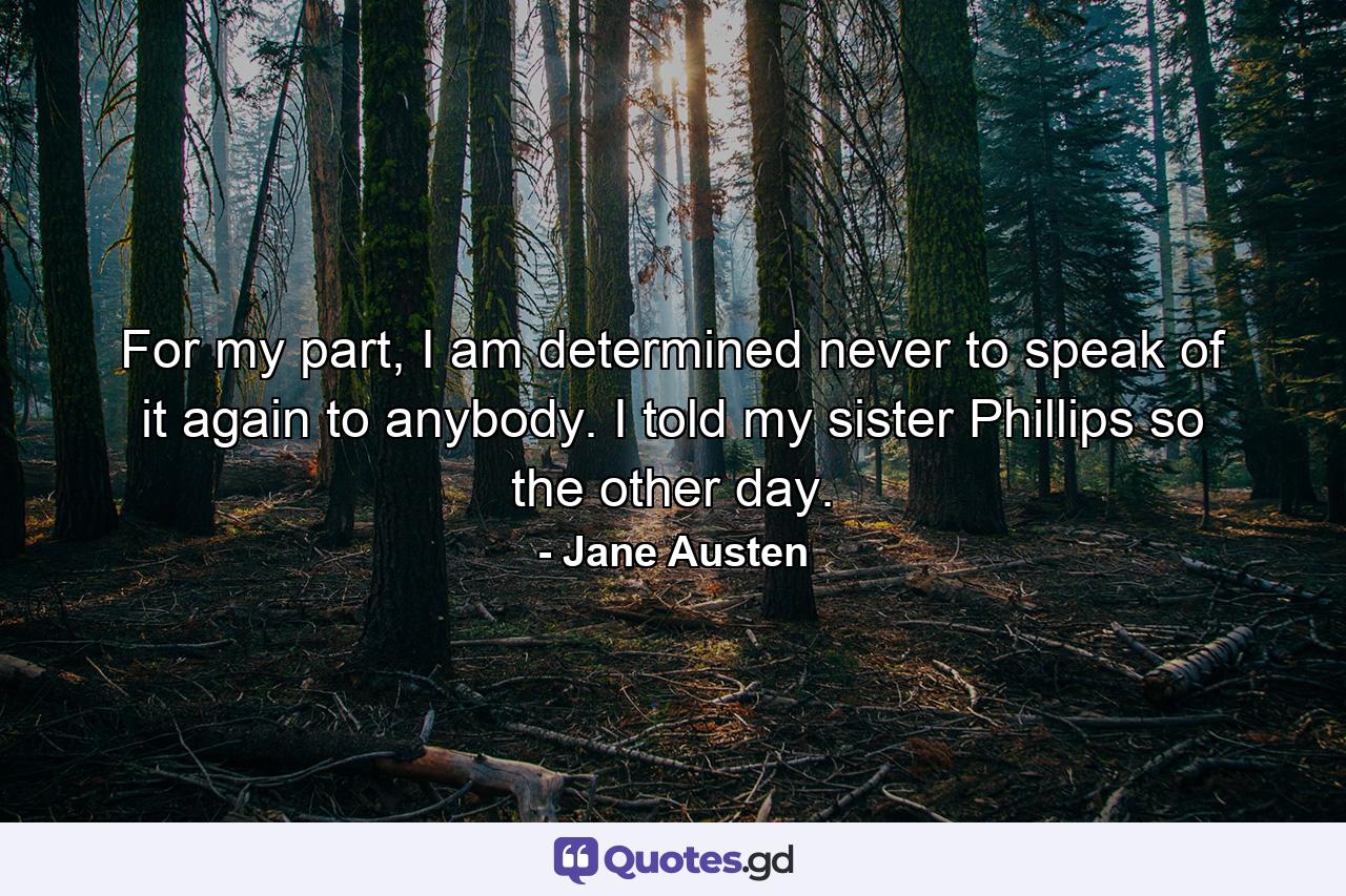 For my part, I am determined never to speak of it again to anybody. I told my sister Phillips so the other day. - Quote by Jane Austen