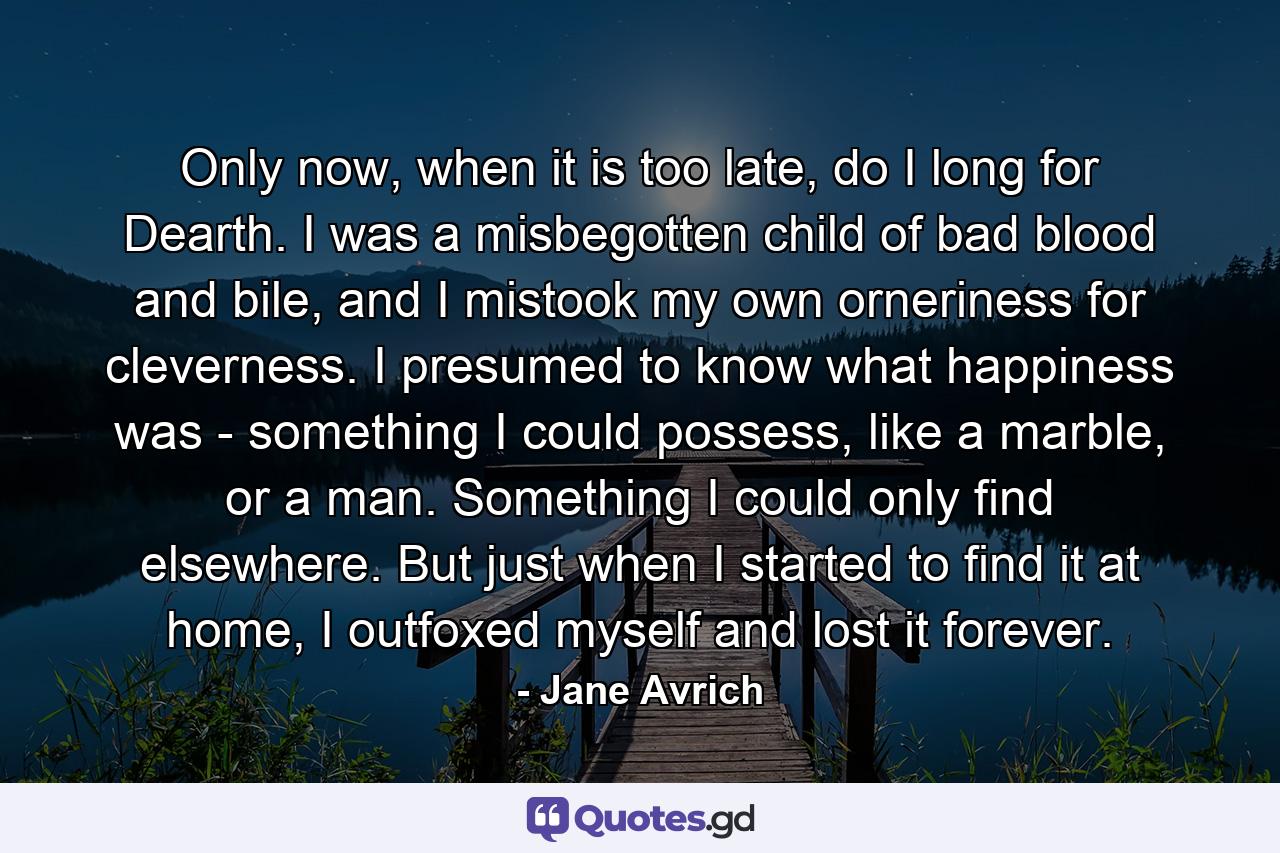 Only now, when it is too late, do I long for Dearth. I was a misbegotten child of bad blood and bile, and I mistook my own orneriness for cleverness. I presumed to know what happiness was - something I could possess, like a marble, or a man. Something I could only find elsewhere. But just when I started to find it at home, I outfoxed myself and lost it forever. - Quote by Jane Avrich