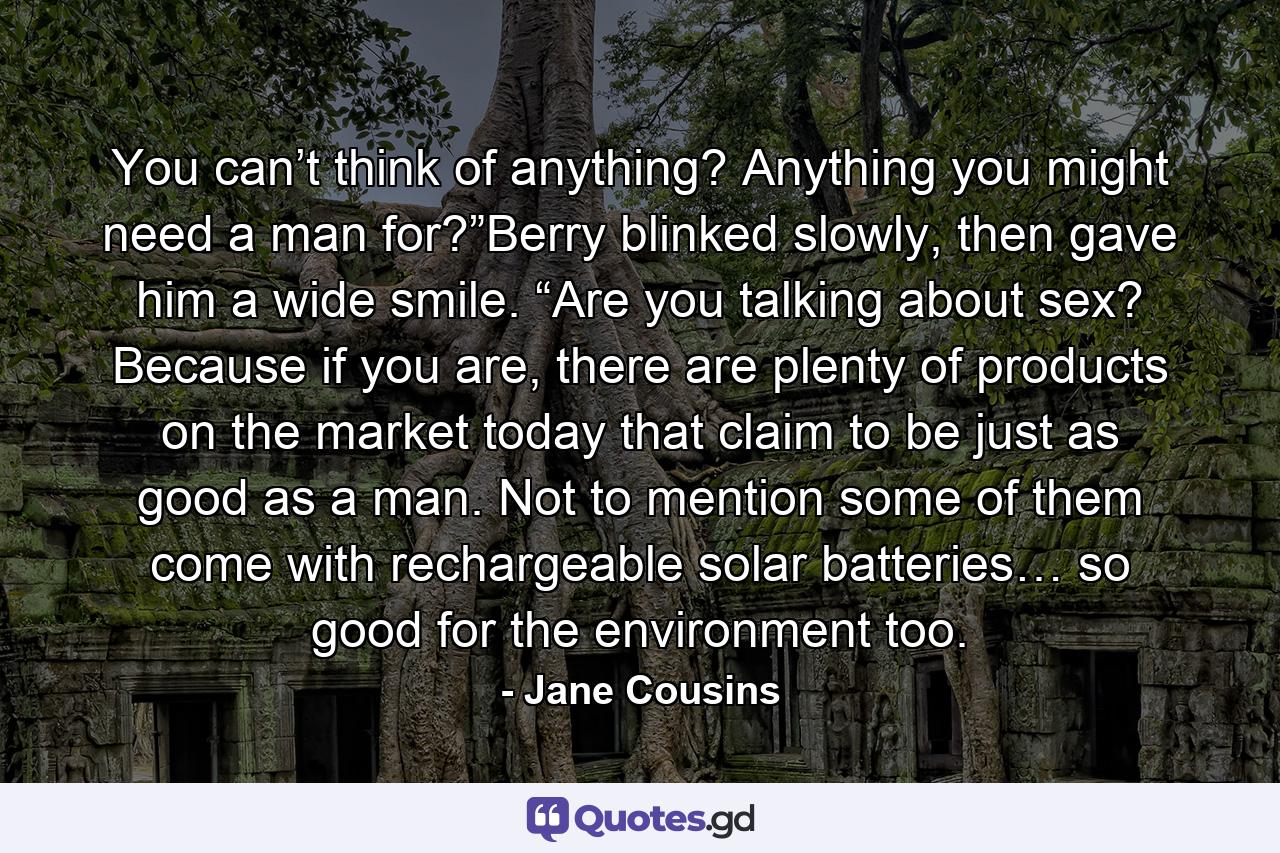 You can’t think of anything? Anything you might need a man for?”Berry blinked slowly, then gave him a wide smile. “Are you talking about sex? Because if you are, there are plenty of products on the market today that claim to be just as good as a man. Not to mention some of them come with rechargeable solar batteries… so good for the environment too. - Quote by Jane Cousins