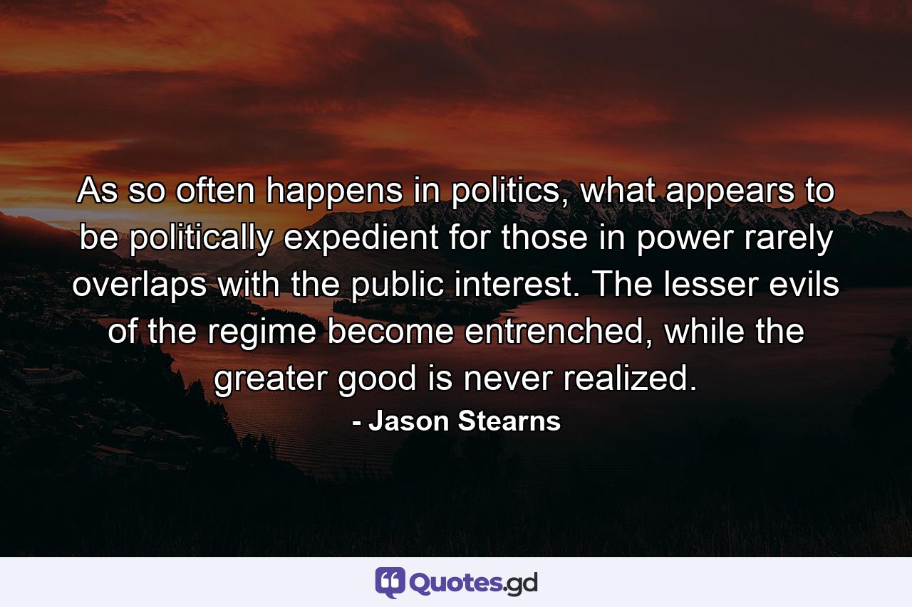 As so often happens in politics, what appears to be politically expedient for those in power rarely overlaps with the public interest. The lesser evils of the regime become entrenched, while the greater good is never realized. - Quote by Jason Stearns