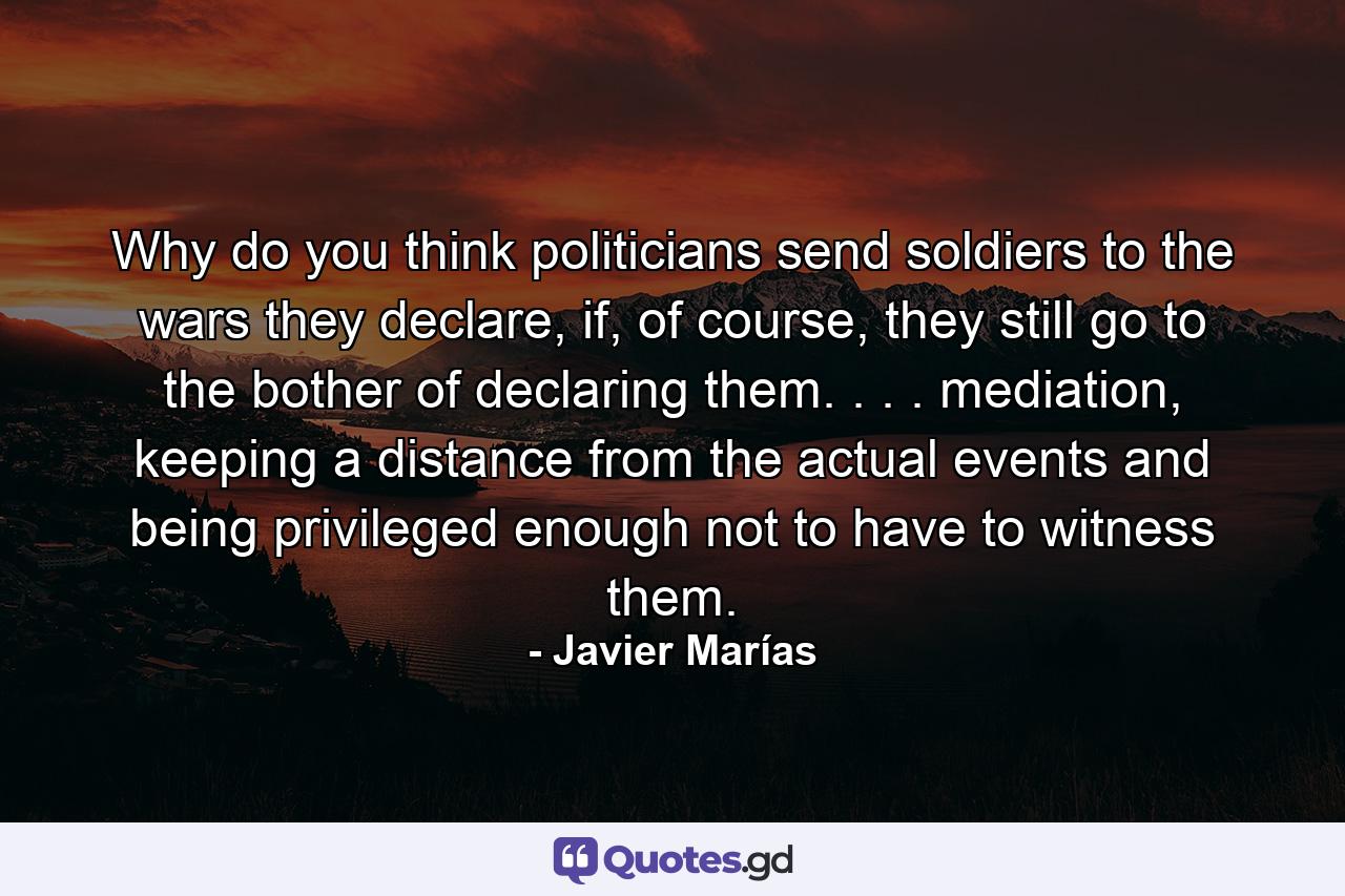 Why do you think politicians send soldiers to the wars they declare, if, of course, they still go to the bother of declaring them. . . . mediation, keeping a distance from the actual events and being privileged enough not to have to witness them. - Quote by Javier Marías