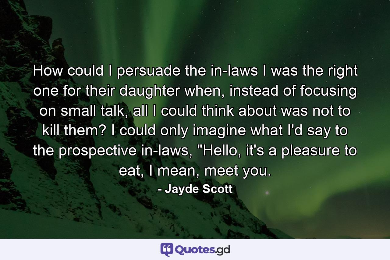 How could I persuade the in-laws I was the right one for their daughter when, instead of focusing on small talk, all I could think about was not to kill them? I could only imagine what I'd say to the prospective in-laws, 