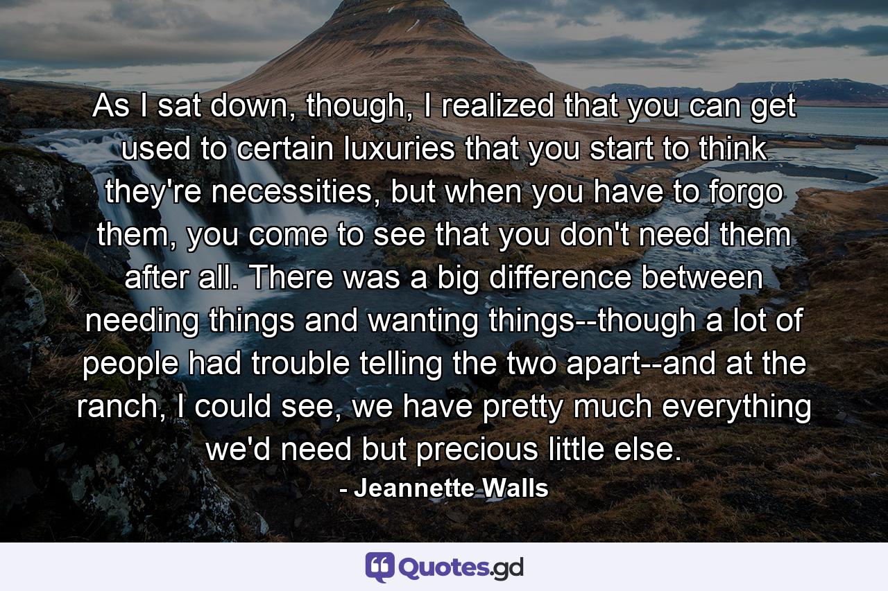 As I sat down, though, I realized that you can get used to certain luxuries that you start to think they're necessities, but when you have to forgo them, you come to see that you don't need them after all. There was a big difference between needing things and wanting things--though a lot of people had trouble telling the two apart--and at the ranch, I could see, we have pretty much everything we'd need but precious little else. - Quote by Jeannette Walls