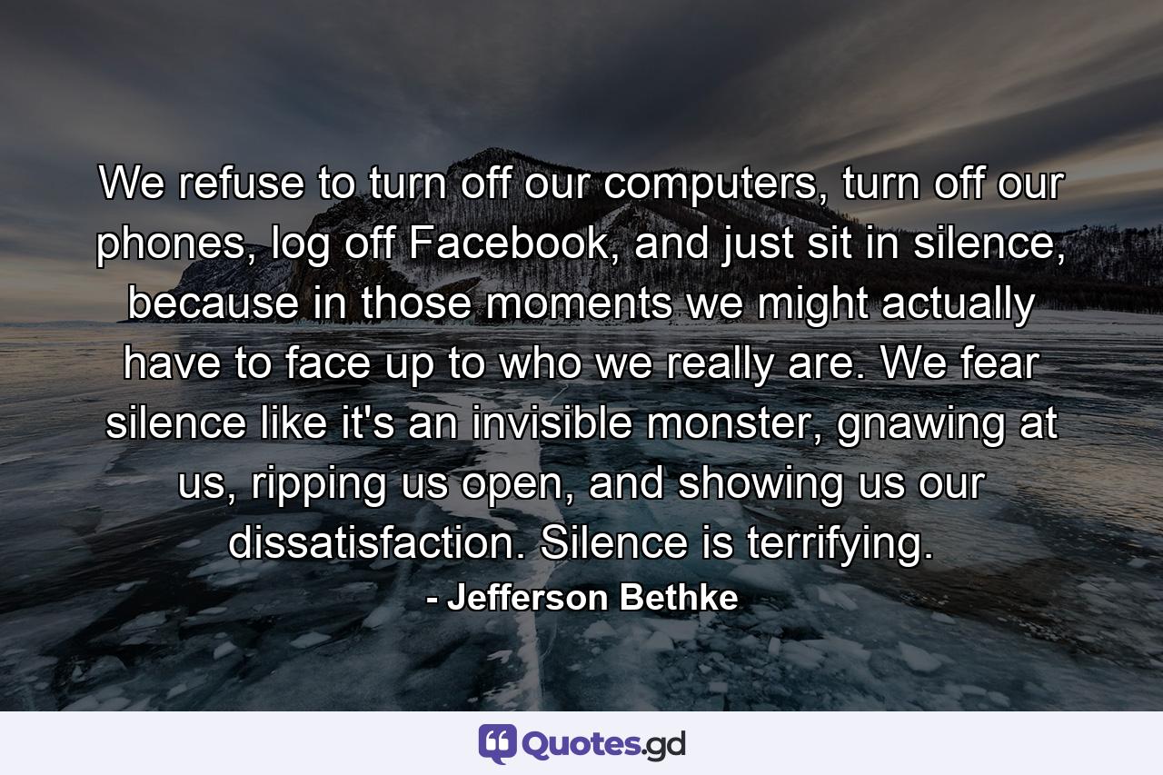 We refuse to turn off our computers, turn off our phones, log off Facebook, and just sit in silence, because in those moments we might actually have to face up to who we really are. We fear silence like it's an invisible monster, gnawing at us, ripping us open, and showing us our dissatisfaction. Silence is terrifying. - Quote by Jefferson Bethke