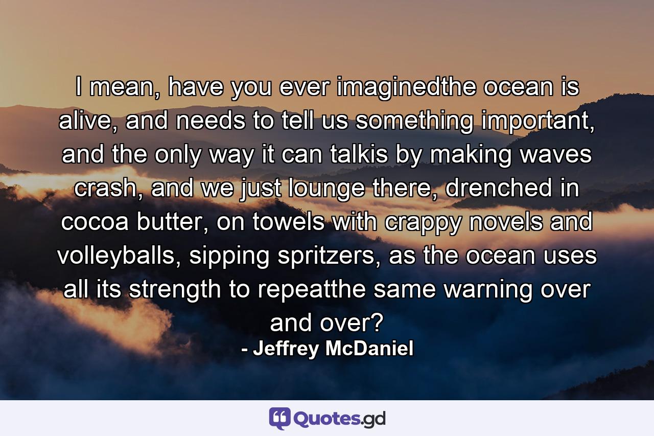 I mean, have you ever imaginedthe ocean is alive, and needs to tell us something important, and the only way it can talkis by making waves crash, and we just lounge there, drenched in cocoa butter, on towels with crappy novels and volleyballs, sipping spritzers, as the ocean uses all its strength to repeatthe same warning over and over? - Quote by Jeffrey McDaniel