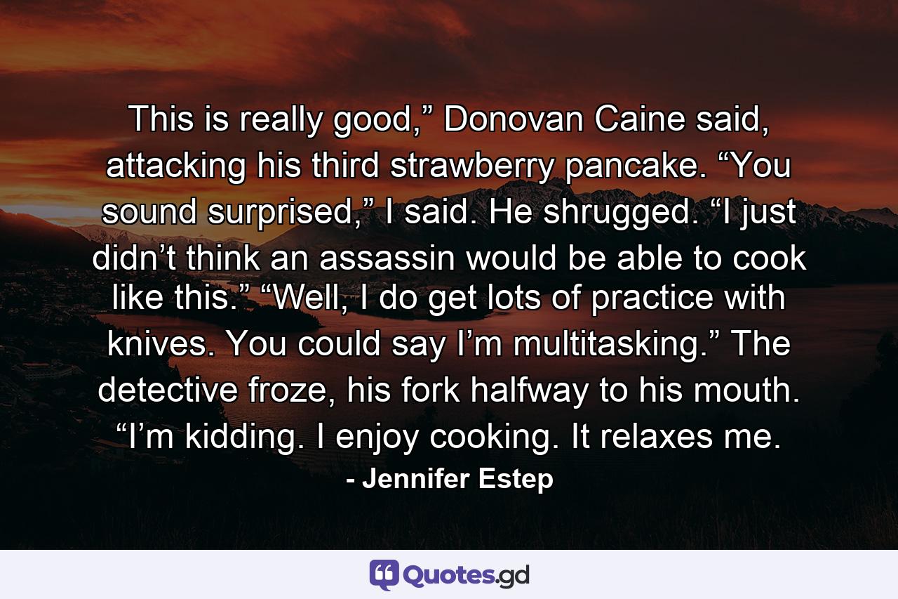 This is really good,” Donovan Caine said, attacking his third strawberry pancake. “You sound surprised,” I said. He shrugged. “I just didn’t think an assassin would be able to cook like this.” “Well, I do get lots of practice with knives. You could say I’m multitasking.” The detective froze, his fork halfway to his mouth. “I’m kidding. I enjoy cooking. It relaxes me. - Quote by Jennifer Estep