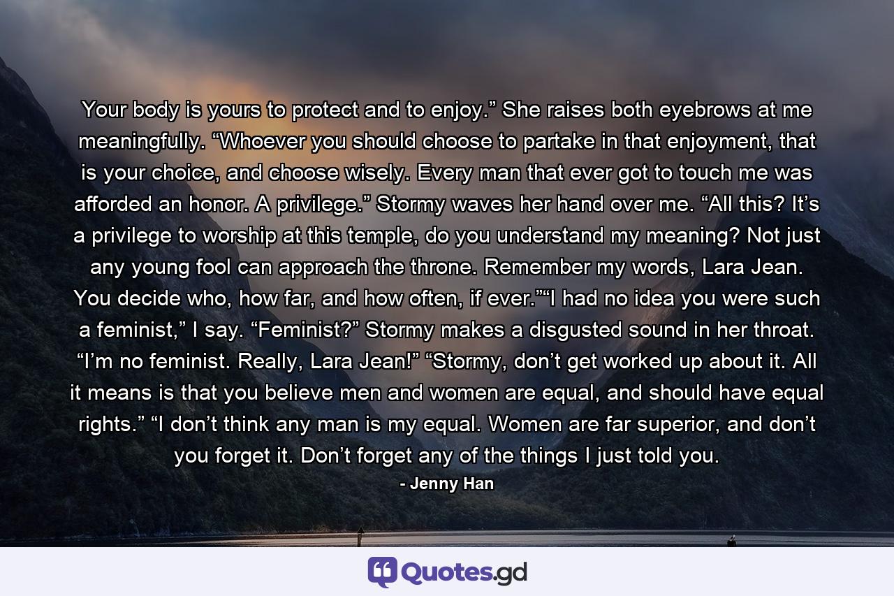 Your body is yours to protect and to enjoy.” She raises both eyebrows at me meaningfully. “Whoever you should choose to partake in that enjoyment, that is your choice, and choose wisely. Every man that ever got to touch me was afforded an honor. A privilege.” Stormy waves her hand over me. “All this? It’s a privilege to worship at this temple, do you understand my meaning? Not just any young fool can approach the throne. Remember my words, Lara Jean. You decide who, how far, and how often, if ever.”“I had no idea you were such a feminist,” I say. “Feminist?” Stormy makes a disgusted sound in her throat. “I’m no feminist. Really, Lara Jean!” “Stormy, don’t get worked up about it. All it means is that you believe men and women are equal, and should have equal rights.” “I don’t think any man is my equal. Women are far superior, and don’t you forget it. Don’t forget any of the things I just told you. - Quote by Jenny Han