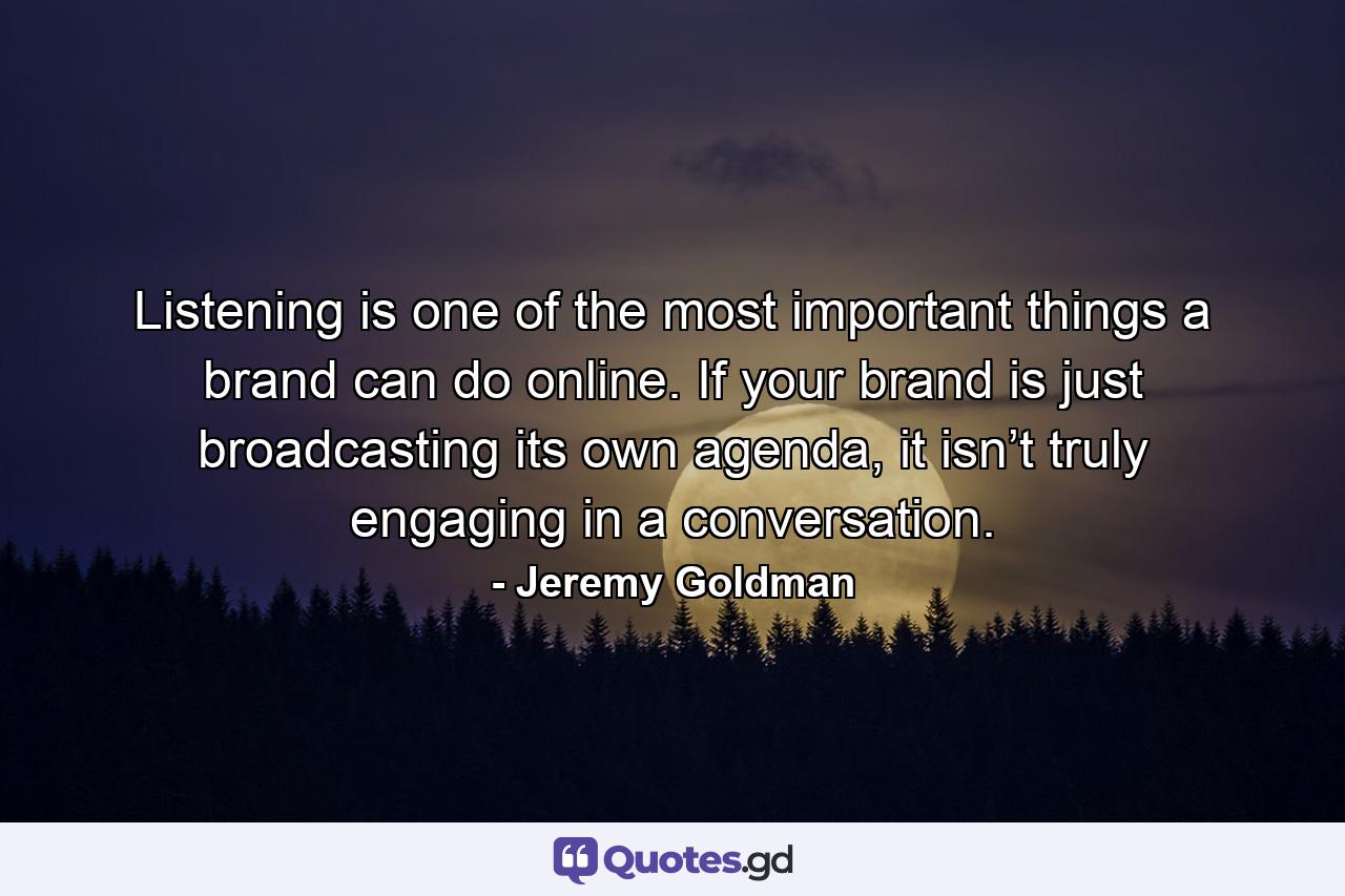 Listening is one of the most important things a brand can do online. If your brand is just broadcasting its own agenda, it isn’t truly engaging in a conversation. - Quote by Jeremy Goldman