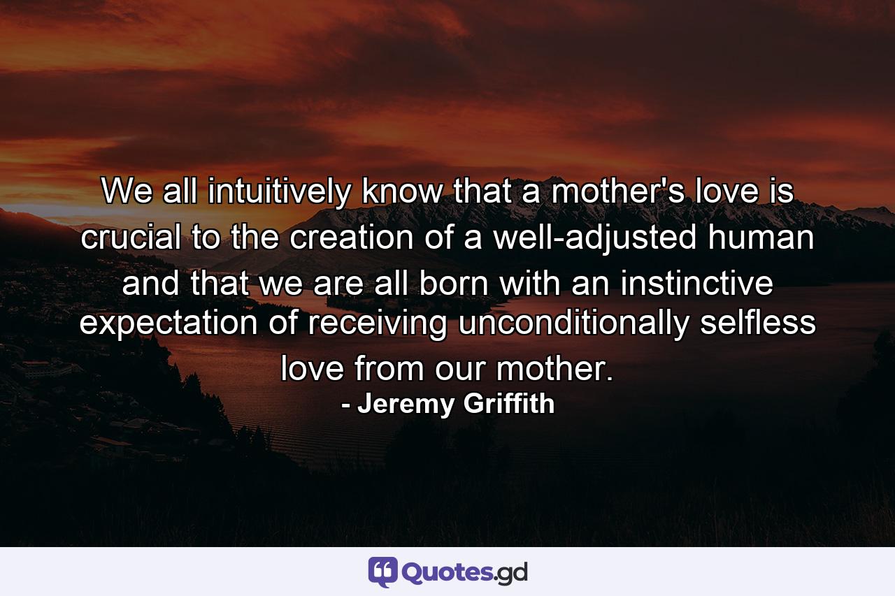 We all intuitively know that a mother's love is crucial to the creation of a well-adjusted human and that we are all born with an instinctive expectation of receiving unconditionally selfless love from our mother. - Quote by Jeremy Griffith