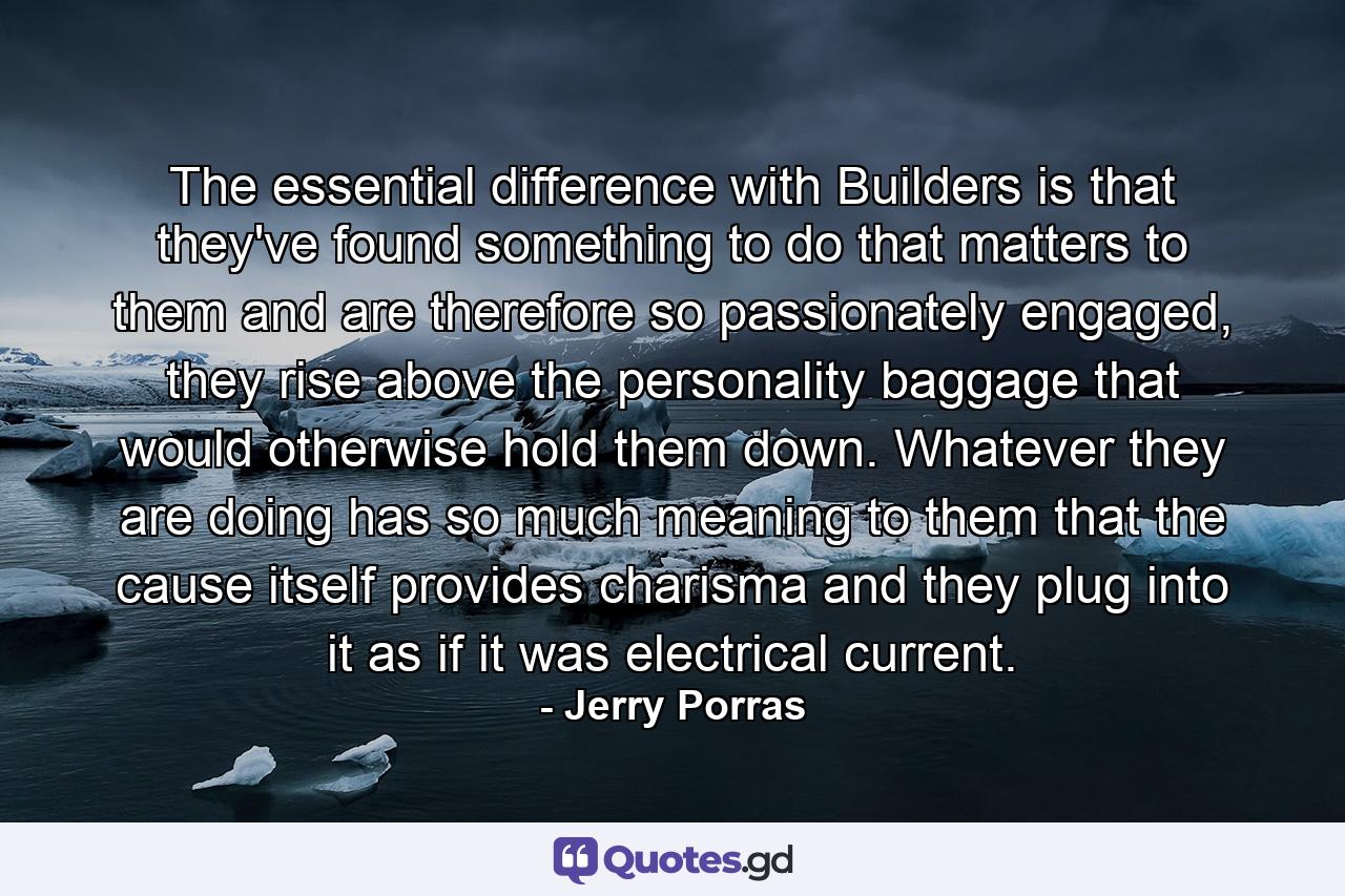 The essential difference with Builders is that they've found something to do that matters to them and are therefore so passionately engaged, they rise above the personality baggage that would otherwise hold them down. Whatever they are doing has so much meaning to them that the cause itself provides charisma and they plug into it as if it was electrical current. - Quote by Jerry Porras