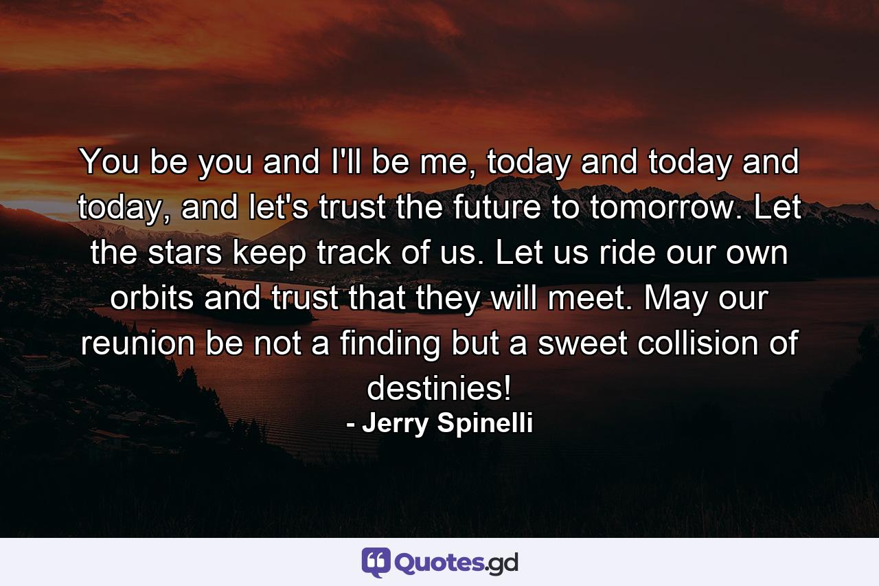 You be you and I'll be me, today and today and today, and let's trust the future to tomorrow. Let the stars keep track of us. Let us ride our own orbits and trust that they will meet. May our reunion be not a finding but a sweet collision of destinies! - Quote by Jerry Spinelli