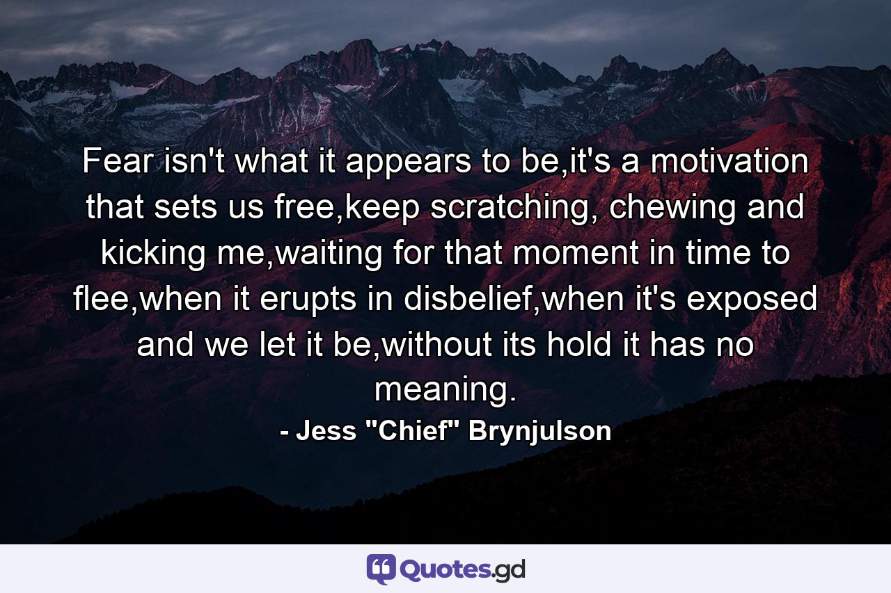 Fear isn't what it appears to be,it's a motivation that sets us free,keep scratching, chewing and kicking me,waiting for that moment in time to flee,when it erupts in disbelief,when it's exposed and we let it be,without its hold it has no meaning. - Quote by Jess 