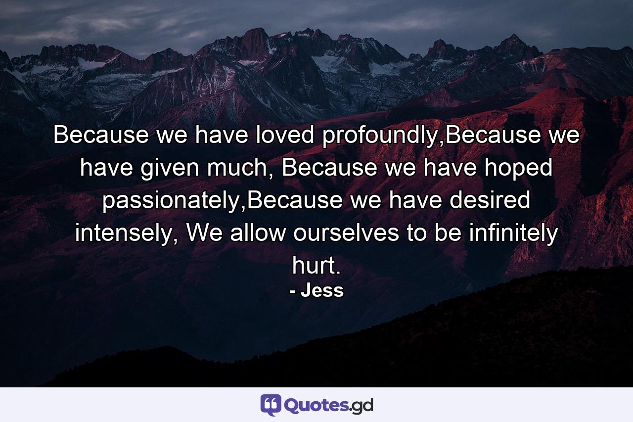 Because we have loved profoundly,Because we have given much, Because we have hoped passionately,Because we have desired intensely, We allow ourselves to be infinitely hurt. - Quote by Jess