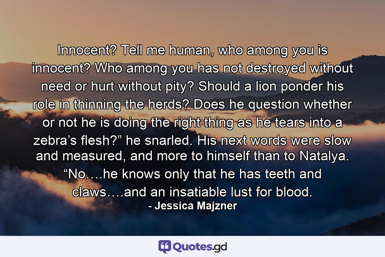 Innocent? Tell me human, who among you is innocent? Who among you has not destroyed without need or hurt without pity? Should a lion ponder his role in thinning the herds? Does he question whether or not he is doing the right thing as he tears into a zebra’s flesh?” he snarled. His next words were slow and measured, and more to himself than to Natalya. “No….he knows only that he has teeth and claws….and an insatiable lust for blood. - Quote by Jessica Majzner