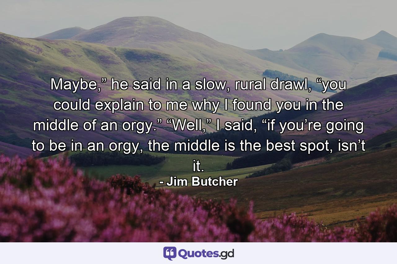 Maybe,” he said in a slow, rural drawl, “you could explain to me why I found you in the middle of an orgy.” “Well,” I said, “if you’re going to be in an orgy, the middle is the best spot, isn’t it. - Quote by Jim Butcher