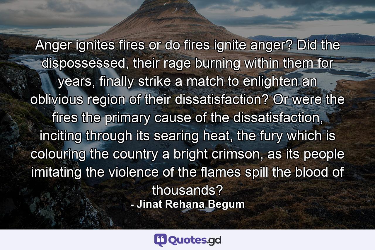 Anger ignites fires or do fires ignite anger? Did the dispossessed, their rage burning within them for years, finally strike a match to enlighten an oblivious region of their dissatisfaction? Or were the fires the primary cause of the dissatisfaction, inciting through its searing heat, the fury which is colouring the country a bright crimson, as its people imitating the violence of the flames spill the blood of thousands? - Quote by Jinat Rehana Begum