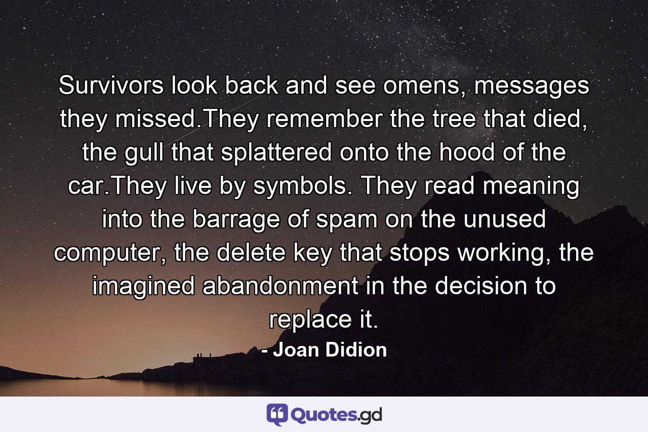 Survivors look back and see omens, messages they missed.They remember the tree that died, the gull that splattered onto the hood of the car.They live by symbols. They read meaning into the barrage of spam on the unused computer, the delete key that stops working, the imagined abandonment in the decision to replace it. - Quote by Joan Didion