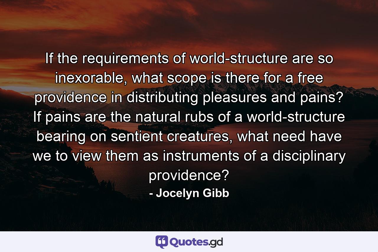 If the requirements of world-structure are so inexorable, what scope is there for a free providence in distributing pleasures and pains? If pains are the natural rubs of a world-structure bearing on sentient creatures, what need have we to view them as instruments of a disciplinary providence? - Quote by Jocelyn Gibb