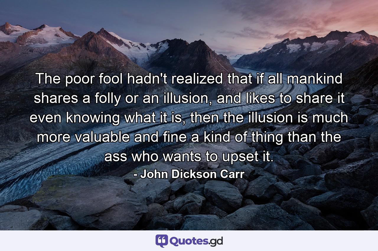 The poor fool hadn't realized that if all mankind shares a folly or an illusion, and likes to share it even knowing what it is, then the illusion is much more valuable and fine a kind of thing than the ass who wants to upset it. - Quote by John Dickson Carr