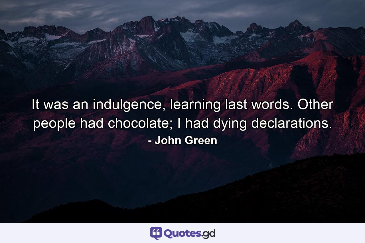 It was an indulgence, learning last words. Other people had chocolate; I had dying declarations. - Quote by John Green