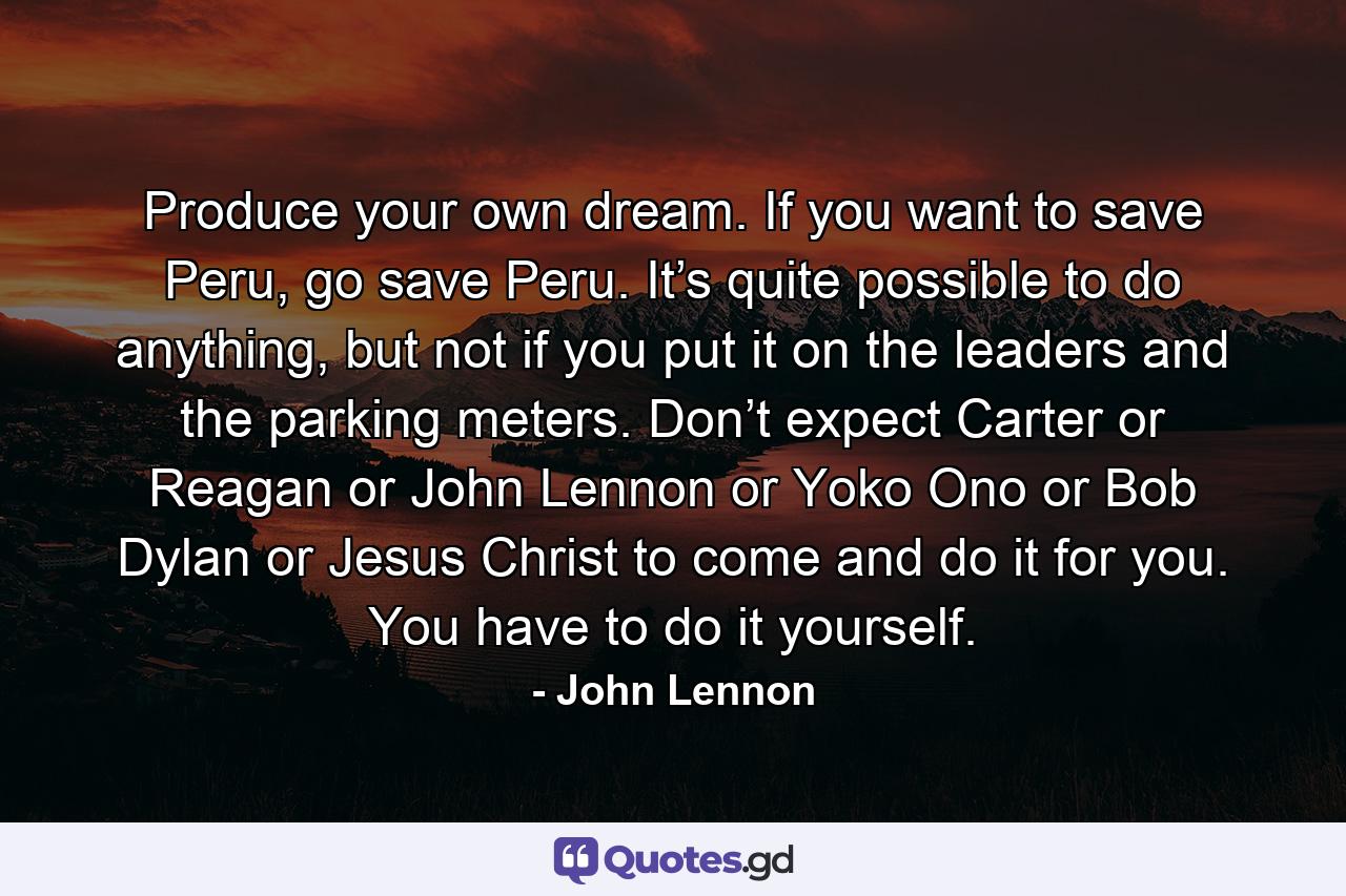 Produce your own dream. If you want to save Peru, go save Peru. It’s quite possible to do anything, but not if you put it on the leaders and the parking meters. Don’t expect Carter or Reagan or John Lennon or Yoko Ono or Bob Dylan or Jesus Christ to come and do it for you. You have to do it yourself. - Quote by John Lennon