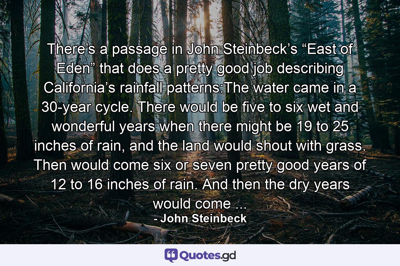 There’s a passage in John Steinbeck’s “East of Eden” that does a pretty good job describing California’s rainfall patterns:The water came in a 30-year cycle. There would be five to six wet and wonderful years when there might be 19 to 25 inches of rain, and the land would shout with grass. Then would come six or seven pretty good years of 12 to 16 inches of rain. And then the dry years would come ... - Quote by John Steinbeck