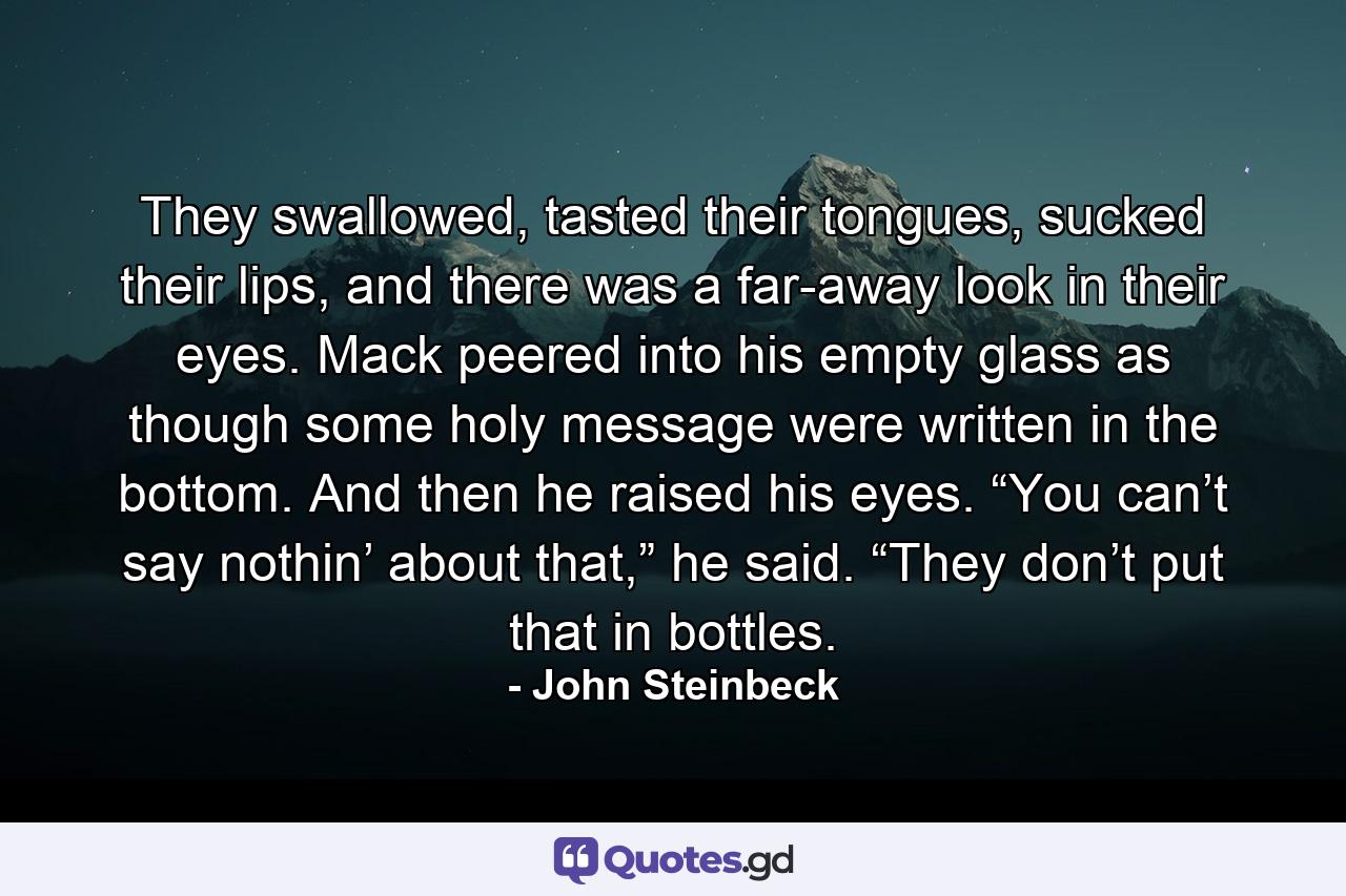 They swallowed, tasted their tongues, sucked their lips, and there was a far-away look in their eyes. Mack peered into his empty glass as though some holy message were written in the bottom. And then he raised his eyes. “You can’t say nothin’ about that,” he said. “They don’t put that in bottles. - Quote by John Steinbeck